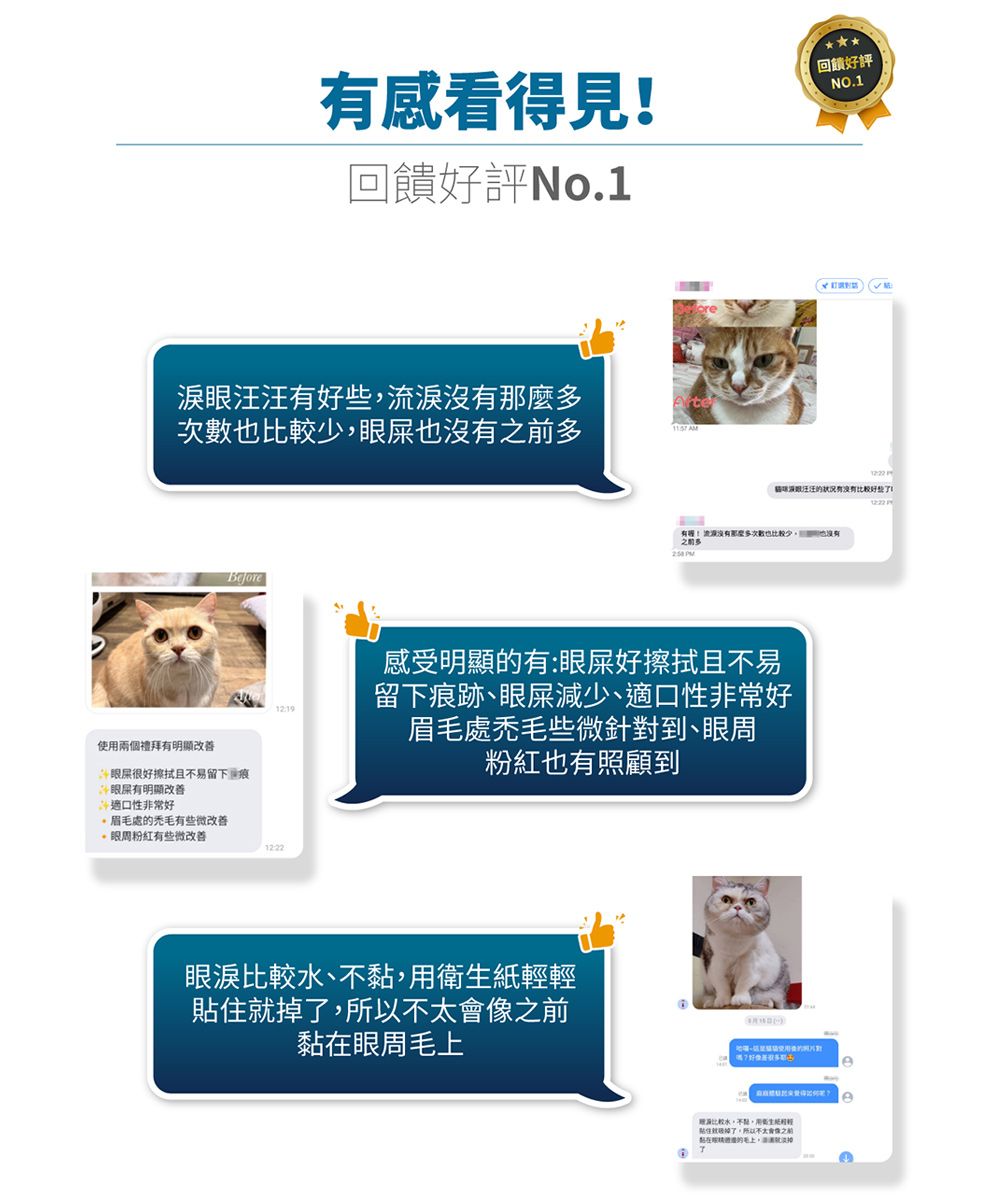 感看得見回饋好評o1淚汪汪有淚次數也多使兩個禮拜有明顯改善Before眼屎很好擦拭且易留下痕眼屎有明顯改善適口性非常好處禿有些微改善.眼粉紅有些微改善1222回饋好評NO.1汪汪的状况有没有好些有!流沒有那麼多也少也沒有 PM感受明顯的有:眼屎好擦拭且不易留下痕跡眼屎減少、適口性非常好眉毛處禿毛些微針對到、眼周粉紅也有照顧到眼淚比較、不用衛輕就掉所以之前在眼周毛A比較水,不黏,用生紙輕貼住了,所以不太會像之前黏在的毛上,