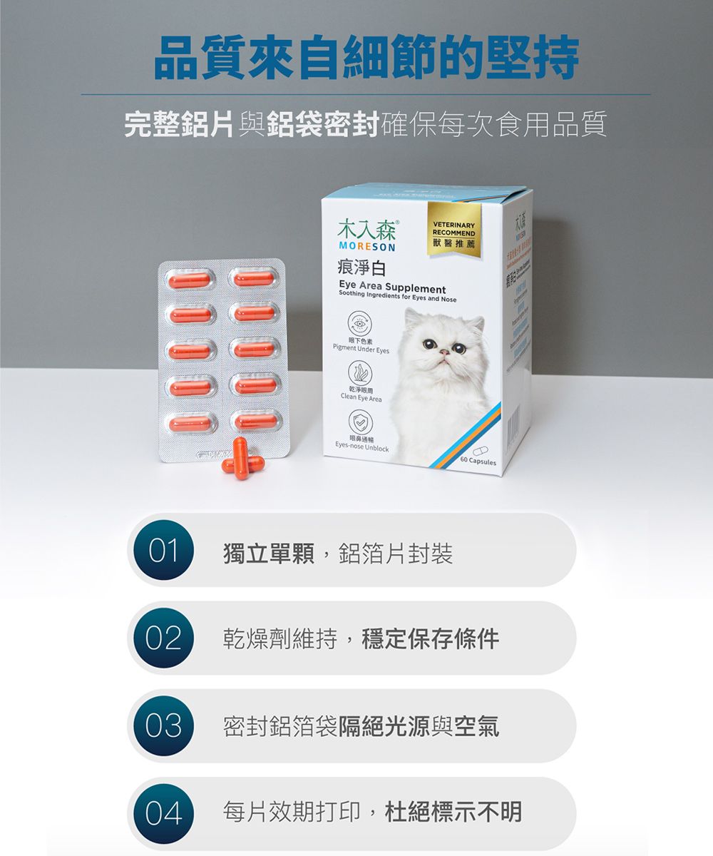 品質來自細節的堅持完整鋁片與鋁袋密封確保每次食用品質木入森MORESON痕淨白VETERINARYRECOMMEND獸醫推薦Eye Area SupplementSoothing Ingredients for Eyes and Nose色素Pigment Under Eyes乾淨Clean Eye Area通暢Eyes-nose Unblock60 Capsules01獨立單顆,鋁箔片封裝02乾燥劑維持,穩定保存條件03密封鋁箔袋隔絕光源與空氣04每片效期打印,杜絕標示不明