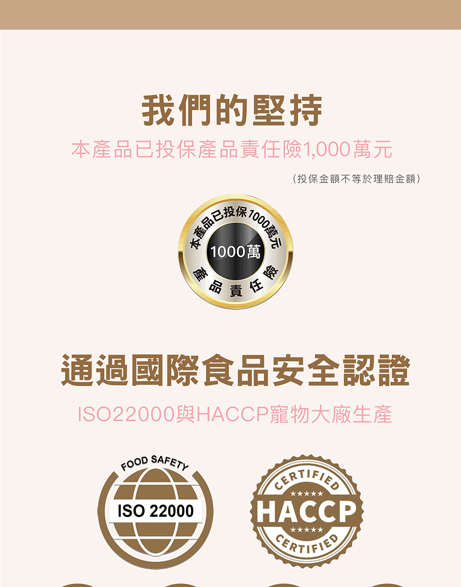 我們的堅持本產品已投保產品責任險1,000萬元本產品已1000萬元 1000萬產品責任險(投保金額不等於理賠金額)通過國際食品安全認證ISO22000與HACCP寵物大廠生產FOOD SAFETYISO 22000HACCP
