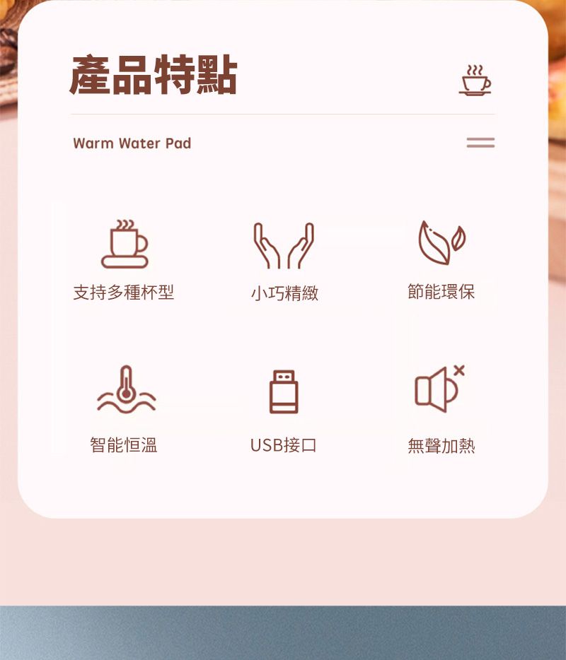 產品特點Warm Water Pad支持多種杯型小巧精緻節能環保智能恒溫USB接口無聲加熱=