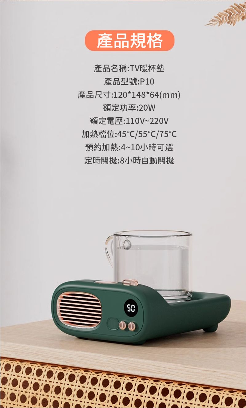 產品規格產品名稱:TV暖杯墊產品型號:P10產品尺寸:120*148*64(mm)額定功率:20w額定電壓:110V~220V加熱檔位:45/55/75℃預約加熱:4~10小時可選定時關機:8小時自動關機
