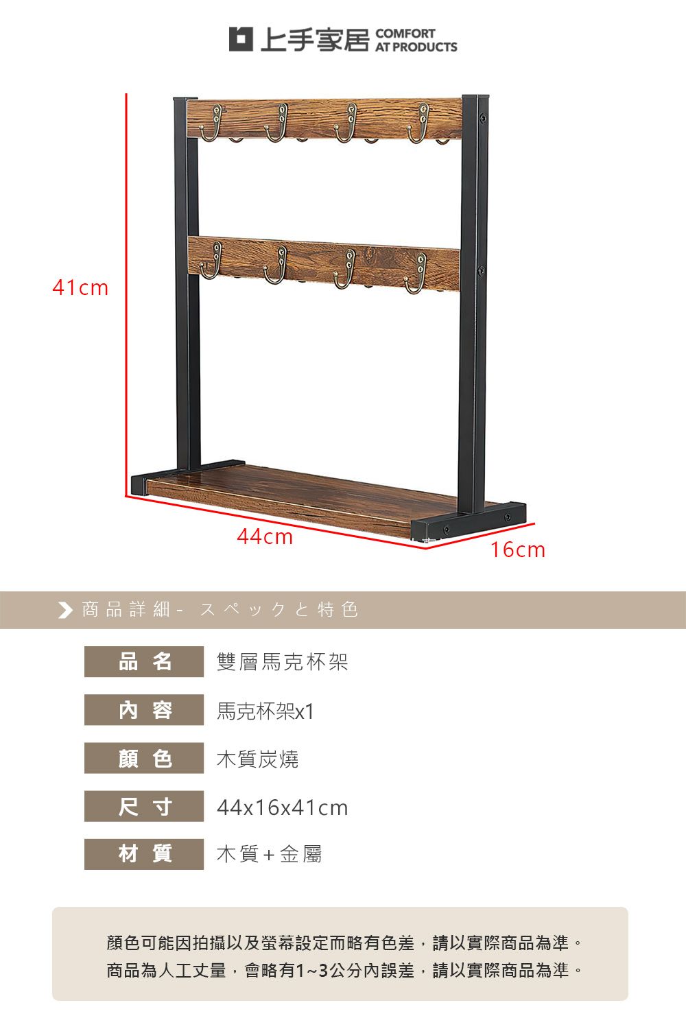 41cm上手家居 COMFORT44cm▶ 商品詳細 特色品名雙層馬克杯架內容馬克杯架x1顏色木質炭燒尺寸44x16x41cm材質木質+金屬16cm顏色可能因拍攝以及螢幕設定而略有色差,請以實際商品為準。商品為人工丈量,會略有1~3公分內誤差,請以實際商品為準。
