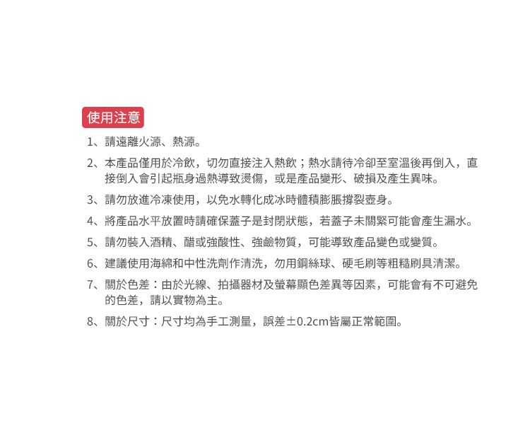 使用注意1、請遠離火源、熱源。2、本產品僅用於冷飲,切勿直接注入熱飲;熱水請待冷卻至室溫後再倒入,直接倒入會引起瓶身過熱導致燙傷,或是產品變形、破損及產生異味。3、請勿放進冷凍使用,以免水轉化成冰時體積膨脹撐裂壺身。4、將產品水平放置時請確保蓋子是封閉狀態,若蓋子未關緊可能會產生漏水。5、請勿裝入酒精、醋或強酸性、強鹼物質,可能導致產品變色或變質。6、建議使用海綿和中性洗劑作清洗,勿用鋼絲球、硬毛刷等粗糙刷具清潔。7、關於色差:由於光線、拍攝器材及螢幕顯色差異等因素,可能會有不可避免的色差,請以實物為主。8、關於尺寸:尺寸均為手工測量,誤差0.2cm皆屬正常範圍。