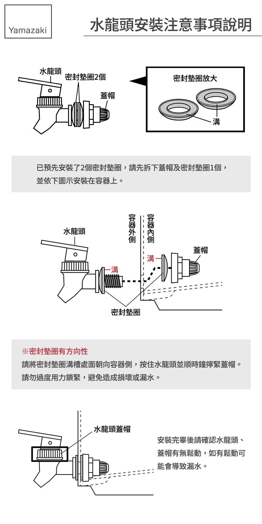 Yamazaki水龍頭安裝注意事項說明水龍頭密封墊圈2個密封墊圈放大蓋帽溝已預先安裝了2個密封墊圈,請先拆下蓋帽及密封墊圈1個,並依下圖示安装在上。水龍頭容器密封墊圈蓋帽※密封墊圈有方向性請將密封墊圈溝槽處面朝向容器側,按住水龍頭並順時鐘擰緊蓋帽。請勿過度用力鎖緊,避免造成損壞或漏水。水龍頭蓋帽安裝完畢後請確認水龍頭、蓋帽有無鬆動,如有鬆動可能會導致漏水。