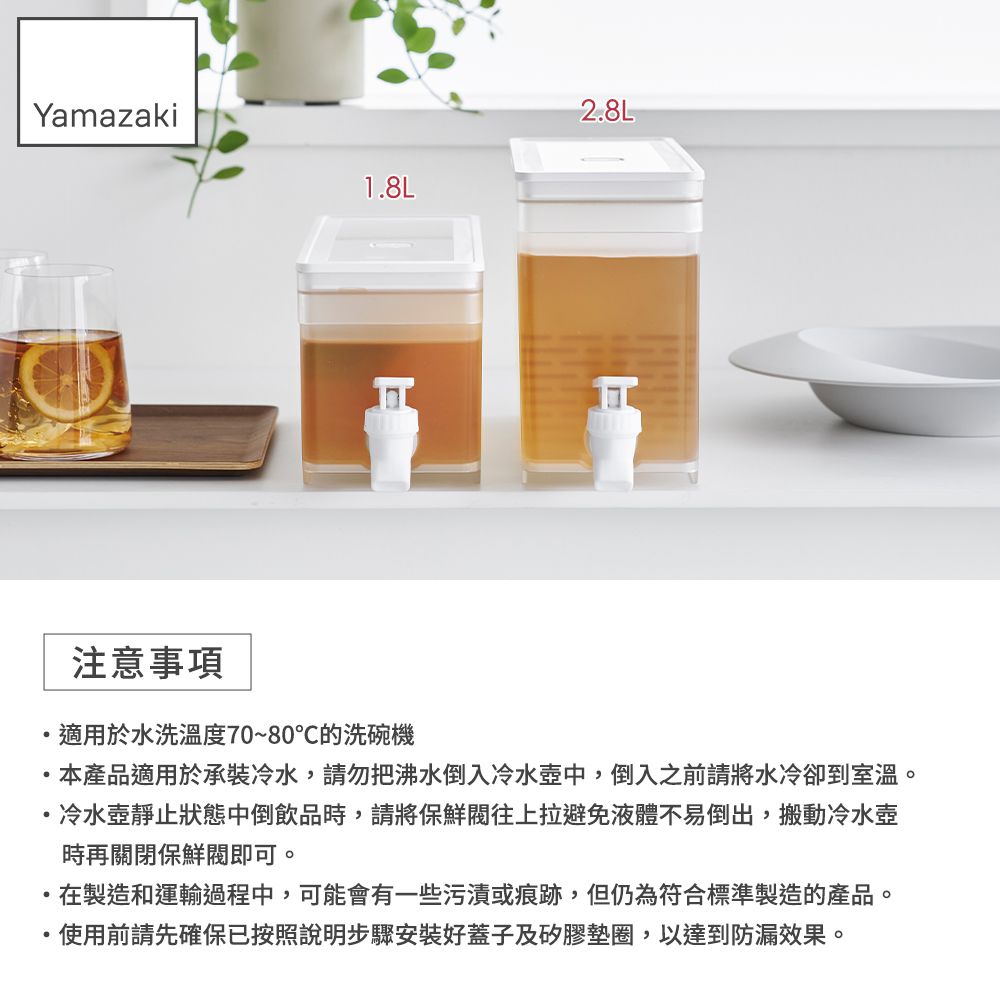 Yamazaki2.8L1.8L注意事項適用於水洗溫度70~80℃的洗碗機本產品適用於承裝冷水,請勿把沸水倒入冷水壺中,倒入之前請將水冷卻到室溫。冷水壺靜止狀態中倒飲品時,請將保鮮往上拉避免液體不易倒出,搬動冷水壺時再關閉保鮮閥即可。在製造和運輸過程中,可能會有一些污漬或痕跡,但仍為符合標準製造的產品。使用前請先確保已按照說明步驟安裝好蓋子及矽膠墊圈,以達到防漏效果。