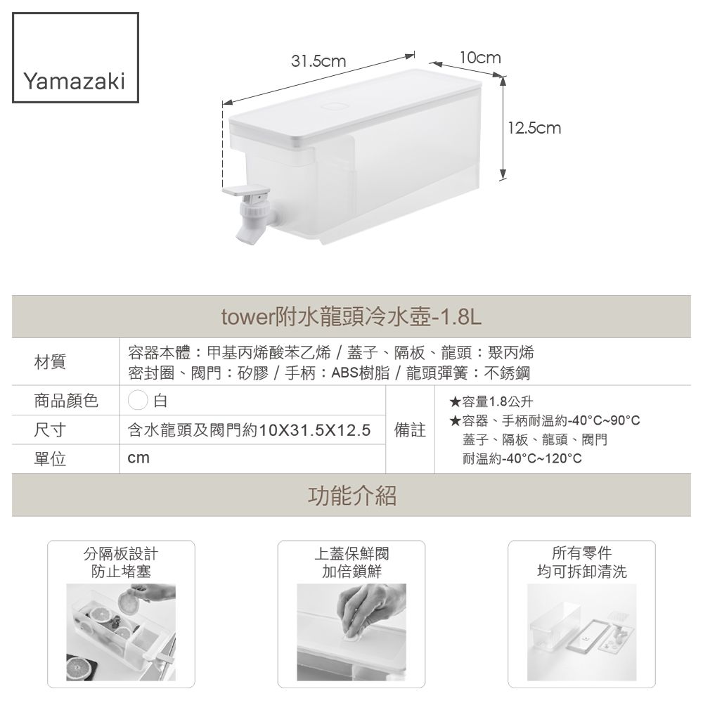 31.510cmYamazakitower附水龍頭冷水壺-1.8L12.5cm材質容器本體:甲基丙烯酸苯乙烯/蓋子、隔板、龍頭:聚丙烯密封圈、門:矽膠/手柄:ABS樹脂/龍頭彈簧:不銹鋼商品顏色白★容量1.8公升尺寸含水龍頭及閥門10X31.5X12.5 備註單位cm★容器、手柄耐温約-40°~90°C蓋子、隔板、龍頭、閥門耐溫約-40°C~120°C功能介紹分隔板設計上蓋保鮮閥所有零件防止堵塞加倍鎖鮮均可拆卸清洗