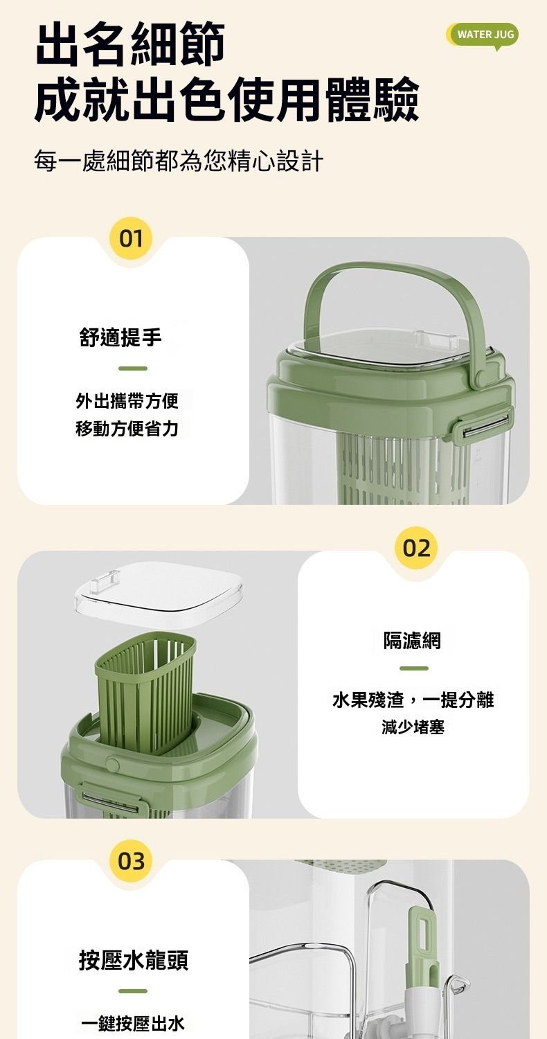 出名細節成就出色使用體驗每一處細節都為您精心設計01舒適提手外出攜帶方便移動方便省力03按壓水龍頭一鍵按壓出水02WATER JUG隔濾網水果殘渣,一提分離減少堵塞