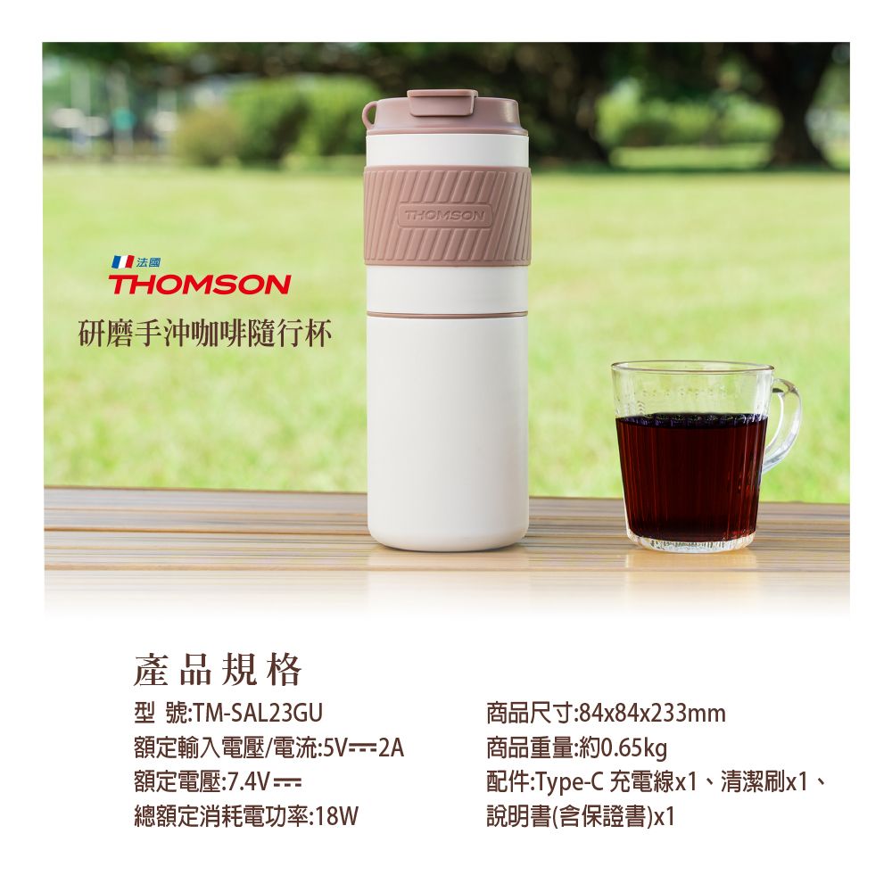 法國THOMSON研磨手沖咖啡隨行杯產品規格型號:TM-SAL23GU額定輸入電壓/電流:5V--2A額定電壓:7.4V=總額定消耗電功率:18WTHOMSON商品尺寸:84x84x233mm商品重量:約0.65kg配件:Type-C 充電線x1、清潔刷x1、說明書(含保證書)x1