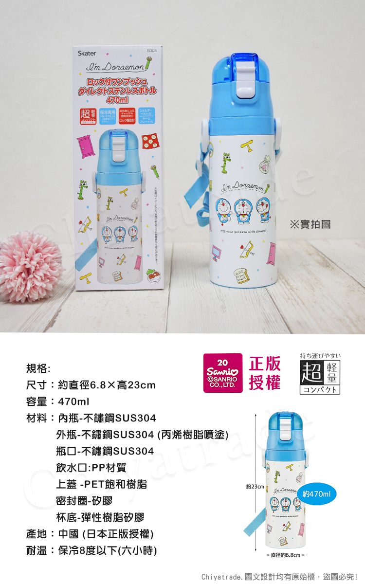 規格:Skater ロック付ワンプッシュダイレクトステンレスボトル470ml  Doraemon※實拍圖    尺寸:6高23cm容:470ml材料:內瓶不鏽鋼SUS30420正版CO LTD.授權外瓶不鏽鋼SUS304 (丙烯樹脂噴塗)瓶-不鏽鋼SUS304飲水口:PP材質上蓋-PET飽和樹脂密封圈-矽膠杯底-彈性樹脂矽膠持ち運びやすい切量超コンパクト約23cm -約470ml產地:中國(日本正版授權)耐温:保冷8度以下(六小時)-直徑約6.8cm-Chiyatrade. 圖文設計均有原始檔,盜圖必究!