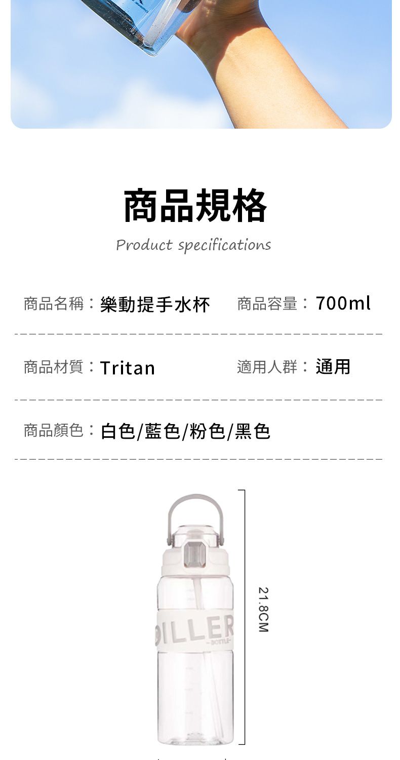 商品規格Product specifications商品名稱:樂動提手水杯 商品容量:700ml商品材質:Tritan適用人群:通用商品顏色:白色/藍色/粉色/黑色ILLER21.8CM
