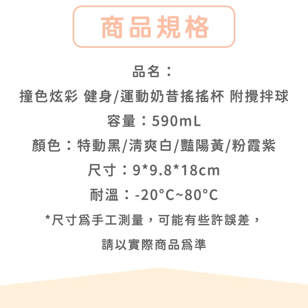 商品規格品名:撞色炫彩 健身/運動奶昔杯 附攪拌球容量:590mL顏色:特動黑/清爽白/豔陽黃/粉霞紫尺寸:9*9.8*18cm耐溫:-20°C~80*尺寸手工測量,可能有些許誤差,請以實際商品為準