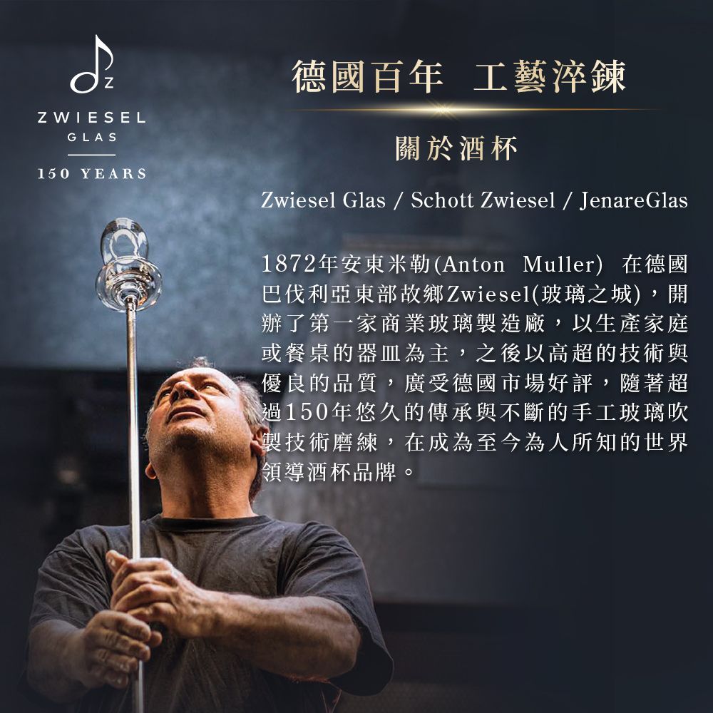 Z WIESELGLAS150 YEARS德國百年 工藝淬鍊關於酒杯Zwiesel Glas  Schott Zwiesel  Jenare Glas1872年安東米勒(Anton Muller) 在德國巴伐利亞東部故鄉Zwiesel(玻璃之城),開辦了第一家商業玻璃製造廠,以生產家庭或餐桌的器皿為主,之後以高超的技術與優良的品質,廣受德國市場好評,隨著超過150年悠久的傳承與不斷的手工玻璃吹製技術磨練,在成為至今為人所知的世界領導酒杯品牌。