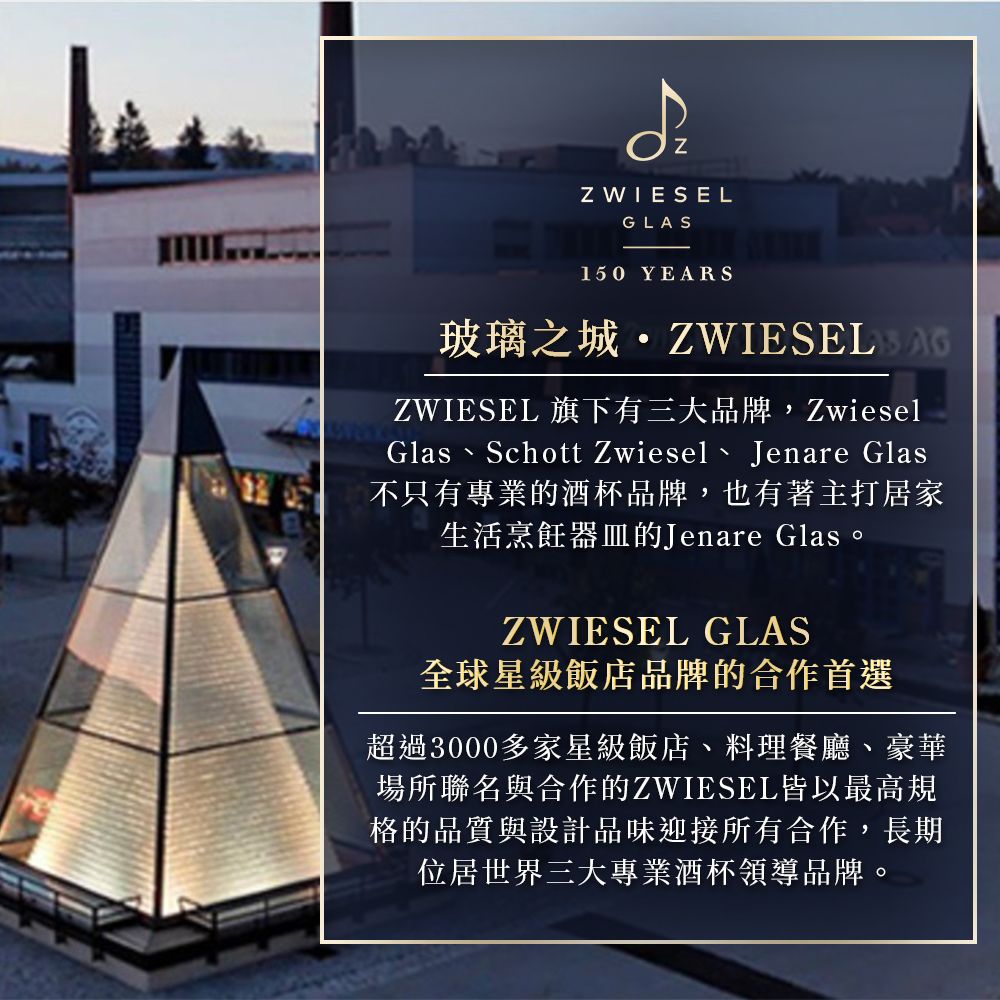 Z WIESELGLAS150 YEARS玻璃之城ZWIESEL 旗下有三大品牌,ZwieselGlas Schott Zwiesel Jenare Glas不只有專業的酒杯品牌,也有著主打居家生活烹飪器皿的Jenare Glas。ZWIESEL GLAS全球星級飯店品牌的合作首選超過3000多家星級飯店料理餐廳、豪華場所聯名與合作的ZWIESEL皆以最高規格的品質與設計品味迎接所有合作,長期位居世界三大專業酒杯領導品牌。