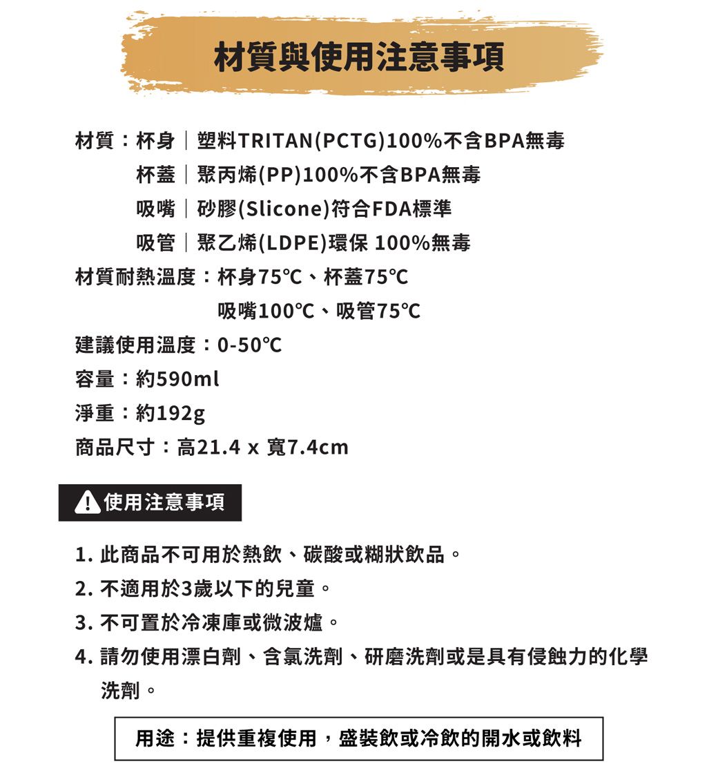 材質與使用注意事項材質:杯身  塑料TRITN(PCTG)100%不含BPA無毒杯蓋 | 聚丙烯(PP)100%不含BPA無毒吸嘴 | 砂膠(Slicone)符合FDA標準吸管 | 聚乙烯(LDPE)環保100%無毒材質耐熱溫度:杯身75、杯蓋75℃吸嘴100℃、吸管75℃建議使用溫度:0-50℃容量:約590ml淨重:約192g商品尺寸:高21.4 x 寬7.4cmA 使用注意事項1. 此商品不可用於熱飲、碳酸或糊狀飲品。2. 不適用於3歲以下的兒童。3. 不可置於冷凍庫或微波爐。4. 請勿使用漂白劑、含氯洗劑、研磨洗劑或是具有侵蝕力的化學洗劑。用途:提供重複使用,盛裝飲或冷飲的開水或飲料