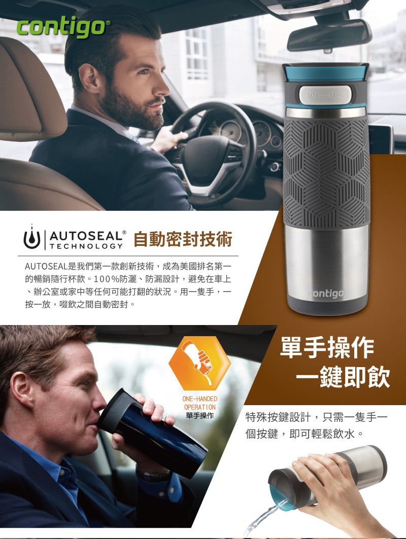 ND AUTOSEALⓇTECHNOLOGY自動密封技術AUTOSEAL是我們第一款創新技術,成為美國排名第一的暢銷隨行杯款。100%防灑防漏設計,避免在車上、辦公室或家中等任何可能打翻的狀況。用一隻手,一按一放,啜飲之間自動密封。ontigoONE-HANDEDOPERATION單手操作單手操作一鍵即飲特殊按鍵設計,只需一隻手一個按鍵,即可輕鬆飲水。