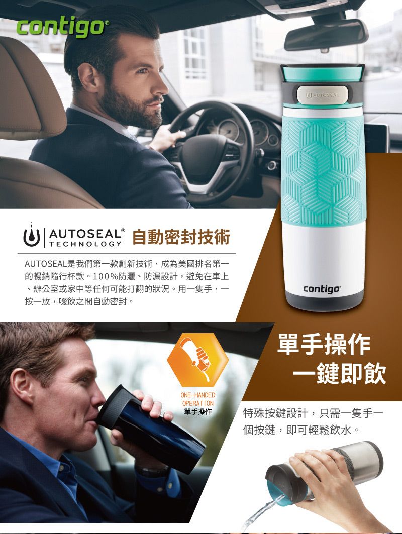 contigo® AUTOSEALⓇTECHNOLOGY自動密封技術AUTOSEAL是我們第一款創新技術,成為美國排名第一的暢銷隨行杯款。100%防灑防漏設計,避免在車上、辦公室或家中等任何可能打翻的狀況。用一隻手,一按一放,啜飲之間自動密封。contigoONE-HANDEDOPERATION單手操作單手操作一鍵即飲特殊按鍵設計,只需一隻手一個按鍵,即可輕鬆飲水。