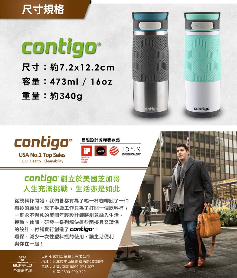 尺寸規格contigo尺寸:約7.2x12.2cm容量:473ml/16oz重量:約340g國際設計獎獲獎殊榮contigo®USA No.1 Top SalesECOHealth  Cleanabilityproduct contigo®創立於美國芝加哥人生充滿挑戰,生活亦是如此從飲料杯開始,我們曾都有為了喝一杯咖啡了一件襯衫的經驗,放下手邊工作只為了打開一個飲料杯;一群永不懈怠的美國年輕設計師將創意融入生活、運動、休閒,研發一系列解決這些困擾且又環保的設計,付諸實行創造了 contigo環保,減少一次性塑料瓶的使用,讓生活便利與你在一起!BUFFALO台灣總代理日新不銹鋼工業股份有限公司地址:台北市中山區南京西路10號6樓電話:北區/南區 0800-221-027中區 0800-000-720ontigocontigo