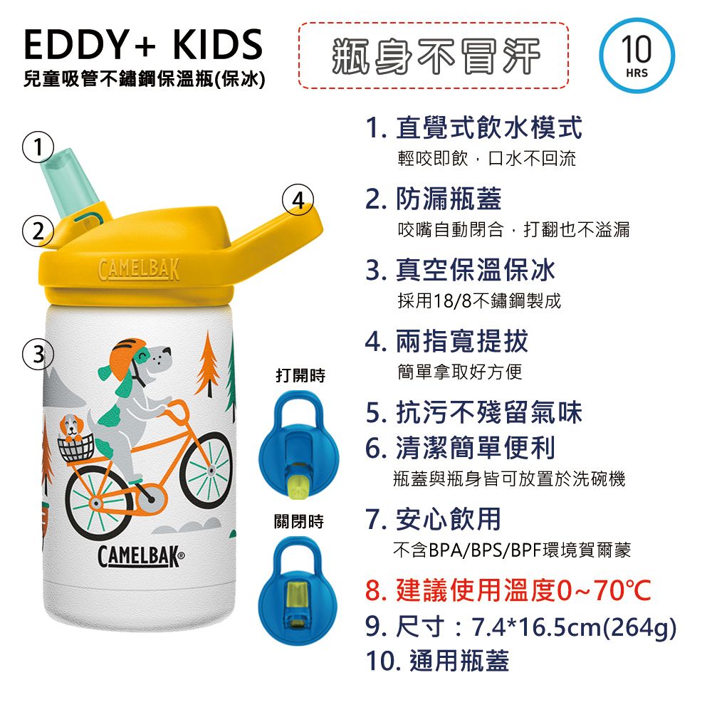 EDDY+ KIDS兒童吸管不鏽鋼保溫瓶保冰1(2)CAMELBAK3獅身不1. 直覺式飲水模式輕咬即飲,口水不回流2. 防漏瓶蓋咬嘴自動閉合,打翻也不溢漏 真空保溫保冰10HRS採用18/8不鏽鋼製成打開時4. 兩指寬提拔簡單拿取好方便5. 抗污不殘留氣味6. 清潔簡單便利瓶蓋與瓶身皆可放置於洗碗機7. 安心飲用不含BPA/BPS/BPF環境賀爾蒙8. 建議使用溫度0~70℃9. 尺寸:7.4*16.5cm(264g)10. 通用瓶蓋關閉時CAMELBAK