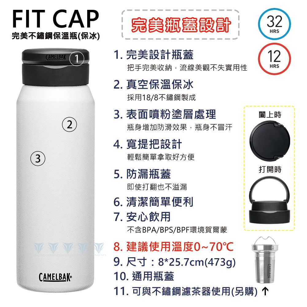 FIT CAP完美設計完美不鏽鋼保溫瓶保冰CAMELBAK11.完美設計瓶蓋HRS2)把手完美收納,流線美觀不失實用性HRS2. 真空保溫保冰採用18/8不鏽鋼製成3. 表面噴粉塗層處理闔上時瓶身增加防滑效果,瓶身不冒汗(3CAMELBAK4. 寬提把設計輕鬆簡單拿取好方便5. 防漏瓶蓋即使打翻也不溢漏6. 清潔簡單便利7. 安心飲用不含BPA/BPS/BPF環境賀爾蒙8.建議使用溫度0~70℃9. 尺寸:8*25.7cm(473g)10. 通用瓶蓋打開時11. 可與不鏽鋼濾茶器使用(另購)