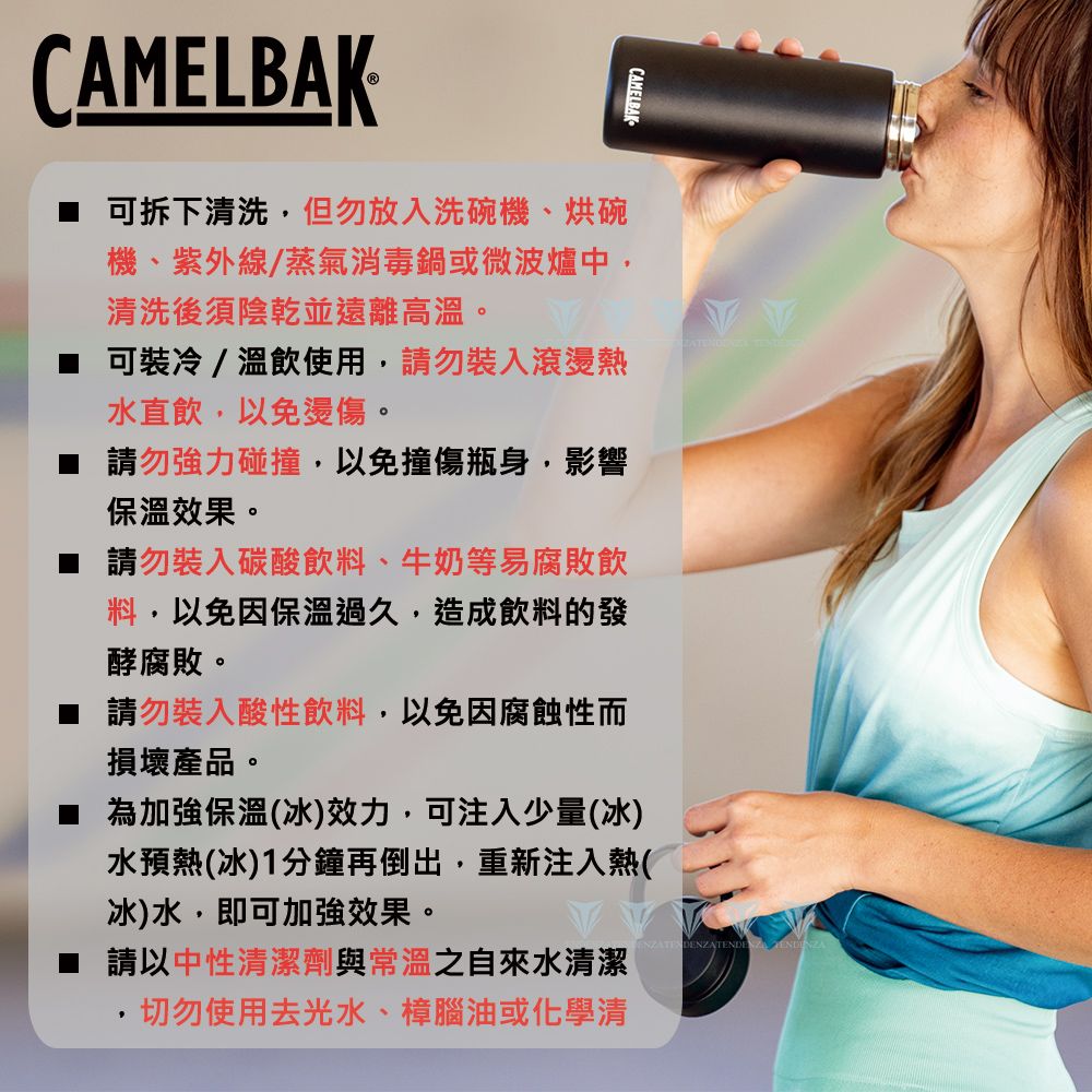 CAMELBAK可拆下清洗但勿放入洗碗機、烘碗機、紫外線/蒸氣消毒鍋或微波爐中,清洗後須陰乾並遠離高溫。可裝冷/溫飲使用,請勿裝入滾燙熱水直飲,以免燙傷。 請勿強力碰撞,以免撞傷瓶身,影響保溫效果。請勿裝入碳酸飲料、牛奶等易腐敗飲料,以免因保溫過久,造成飲料的發酵腐敗。CAMELBAK 請勿裝入酸性飲料,以免因腐蝕性而損壞產品。為加強保溫(冰)效力,可注入少量(冰)水預熱(冰)1分鐘再倒出,重新注入熱(冰)水,即可加強效果。 請以中性清潔劑與常溫之自來水清潔切勿使用去光水、樟腦油或化學清