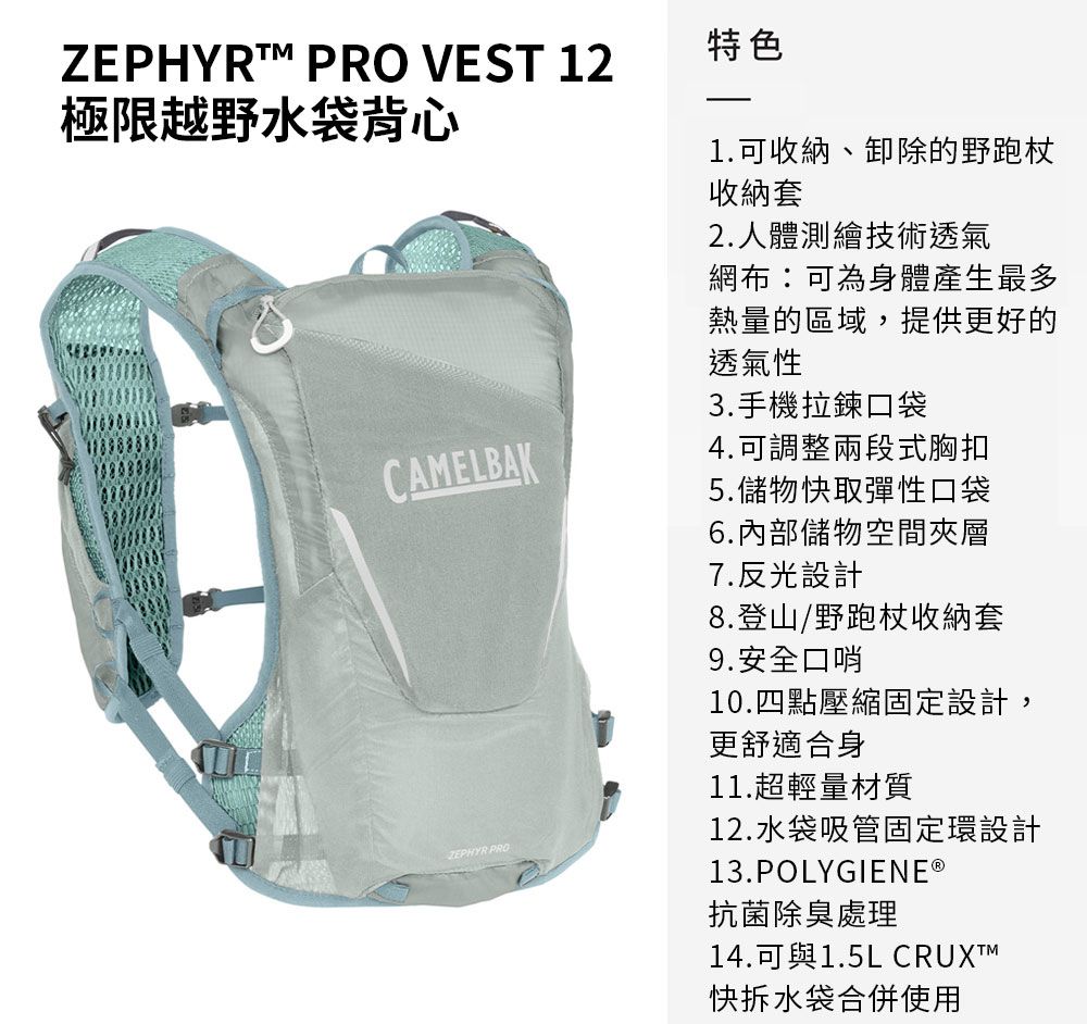 ZEPHYRT PRO VEST 12極限越野水袋背心特色1.可收納、卸除的野跑杖收納套2.人體測繪技術透氣網布:可為身體產生最多熱量的區域,提供更好的透氣性3.手機拉鍊口袋CAMELBAK4.可調整兩段式胸扣5.儲物快取彈性口袋ZEPHYR PRO6.內部儲物空間夾層7.反光設計8.登山/野跑杖收納套9.安全口哨10.四點壓縮固定設計,更舒適合身11.超輕量材質12.水袋吸管固定環設計13.POLYGIENE ®抗菌除臭處理14.可與1.5L CRUXTM快拆水袋合併使用