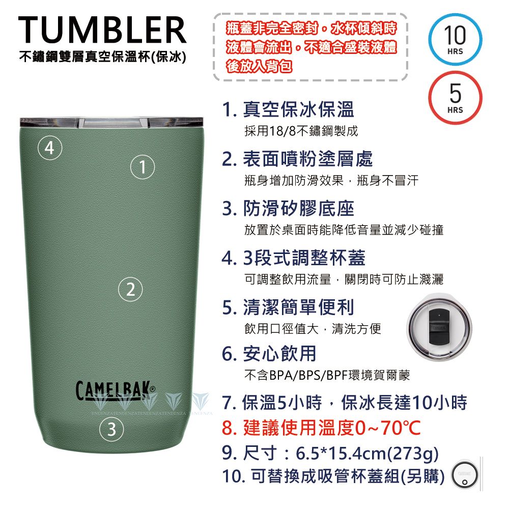 TUMBLER不鏽鋼雙層真空保溫杯保冰 瓶蓋非完全密封。水杯傾斜時液體會流出。不適合盛裝液體後放入背包1. 真空保冰保溫10HRS5HRS採用18/8不鏽鋼製成42. 表面噴粉塗層處12CAMELBAK瓶身增加防滑效果,瓶身不冒汗3. 防滑矽膠底座放置於桌面時能降低音量並減少碰撞4. 3段式調整杯蓋可調整飲用流量,關閉時可防止濺灑5. 清潔簡單便利飲用口徑值大,清洗方便6. 安心飲用不含BPA/BPS/BPF環境賀爾蒙VV7.保溫5小時,保冰長達10小時   (3)8. 建議使用溫度0~70℃9. 尺寸:6.5*15.4cm(273g)10. 可替換成吸管杯蓋組(另購)