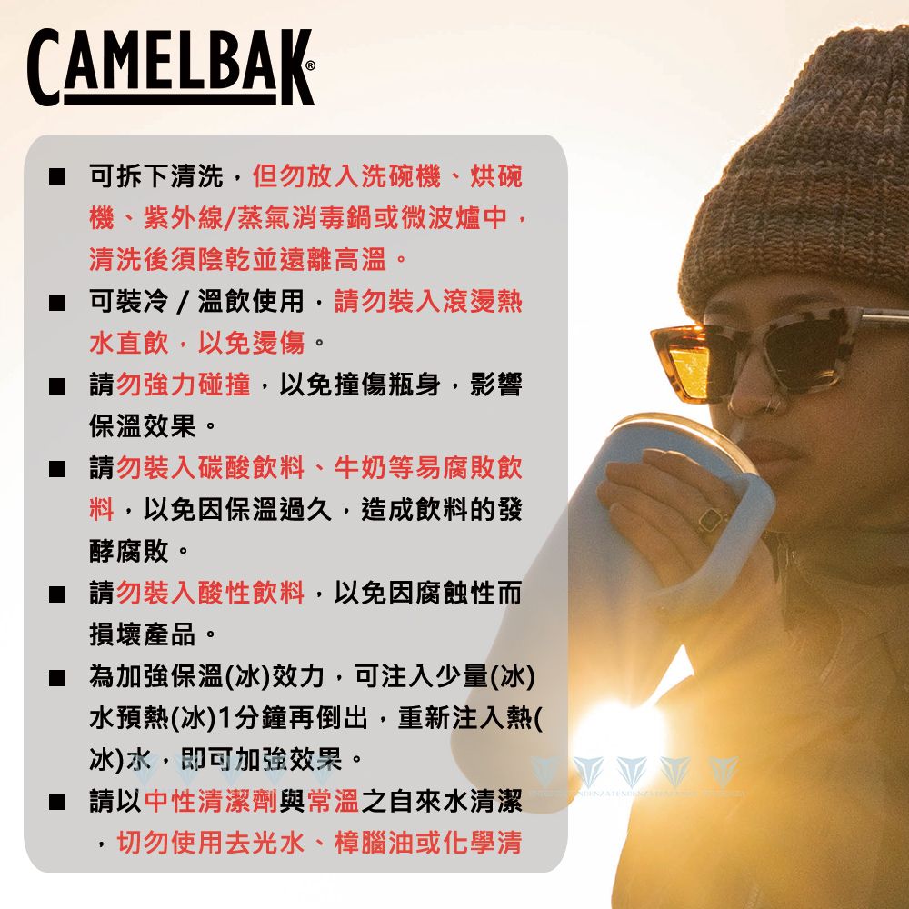 CAMELBAK可拆下清洗但勿放入洗碗機、烘碗機、紫外線/蒸氣消毒鍋或微波爐中,清洗後須陰乾並遠離高溫。 可裝冷/溫飲使用,請勿裝入滾燙熱水直飲,以免燙傷。請勿強力碰撞,以免撞傷瓶身,影響保溫效果。請勿裝入碳酸飲料、牛奶等易腐敗飲料,以免因保溫過久,造成飲料的發酵腐敗。 請勿裝入酸性飲料,以免因腐蝕性而損壞產品。為加強保溫(冰)效力,可注入少量(冰)水預熱(冰)1分鐘再倒出,重新注入熱(冰)水,即可加強效果。 請以中性清潔劑與常溫之自來水清潔·切勿使用去光水、樟腦油或化學清