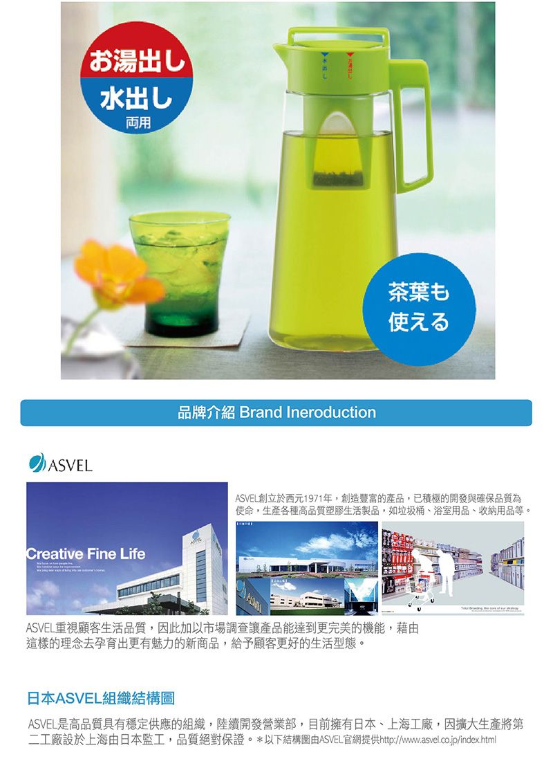 ASVELお湯出し水出し用Creative Fine Life品牌介紹 Brand Ineroduction茶葉も使えるASVEL創立於西元1971年,創造豐富的產品,已積極的開發與確保品質為使命,生產各種高品質塑膠生活製品,如垃圾桶、浴室用品、收納用品等。ASVEL重視顧客生活品質,因此加以市場調查讓產品能達到更完美的機能,藉由這樣的理念去孕育出更有魅力的新商品,給予顧客更好的生活型態。日本ASVEL組織結構圖ASVEL是高品質具有穩定供應的組織,陸續開發營業部,目前擁有日本、上海工廠,因擴大生產將第二工廠設於上海由日本監工,品質絕對保證。*以下結構圖由ASVEL官網提供http://www.asvel.co.jp/index.html