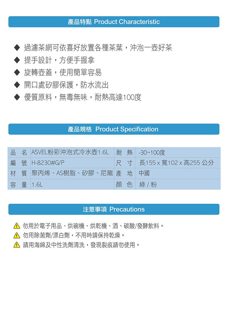 產品特點 Product Characteristic過濾茶網可依喜好放置各種茶葉,沖泡一壺好茶提手設計,方便手握拿旋轉壺蓋,使用簡單容易開口處矽膠保護,防水流出優質原料,無毒無味,耐熱高達100度產品規格 Product Specification品名 SVEL粉彩沖泡式冷水壺1.6L 耐熱 -30~100度編號 H-8230#G/P尺寸 長155x寬102x高255 公分材質 聚丙烯、S樹脂、矽膠、尼龍產地 中國容量 1.6L顏色綠/粉注意事項 PrecautionsA 勿用於電子用品、烘碗機、烘乾機、酒、碳酸/發酵飲料。 勿用除菌劑/漂白劑,不用時請保持乾燥。A 請用海綿及中性洗劑清洗,發現裂痕請勿使用。