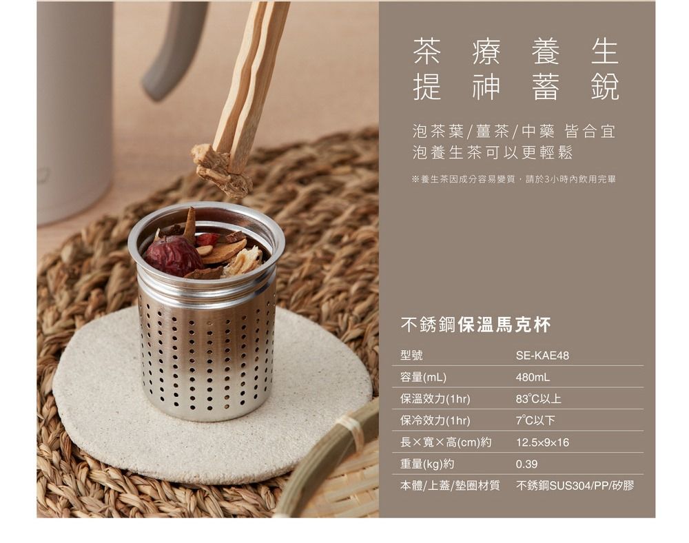 茶療養生提神蓄銳泡茶葉/薑茶/中藥 皆合宜泡養生茶可以更輕鬆※養生茶成分容易變質,請於3小時內飲用完畢不銹鋼保溫馬克杯型號SE-KAE48容量(mL)480mL保溫效力(1hr)83°C以上保冷效力(1hr)7°C以下長寬高(cm)約12.5x9x16重量(kg)約0.39本體/上蓋/墊圈材質 不銹鋼SUS304/PP/矽膠