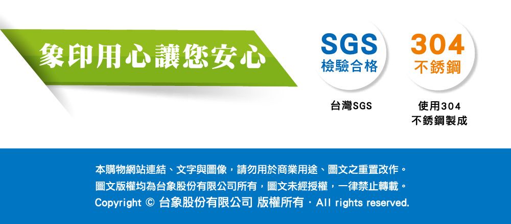 象印用心讓您安心SGS304檢驗合格不銹鋼台灣SGS使用304不銹鋼製成本購物網站連結、文字與圖像,請勿用於商業用途、圖文之重置改作。圖文版權均為台象股份有限公司所有,圖文未經授權,一律禁止轉載。Copyright © 台象股份有限公司 版權所有 rights reserved.