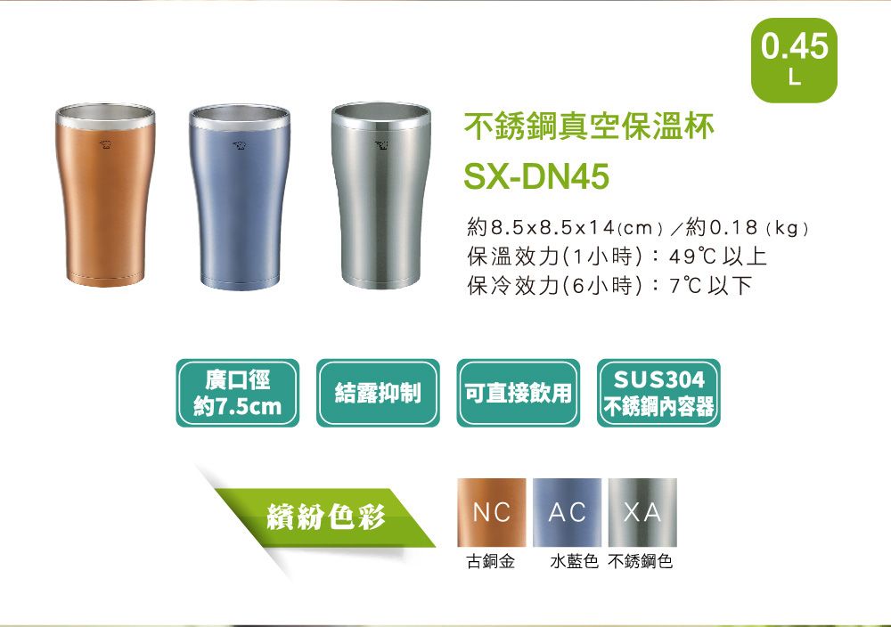 0.45L不銹鋼真空保溫-DN45約8.5x8.5x14(cm)/約0.18(kg)保溫效力(1小時):49℃以上保冷效力(6小時):7℃以下廣口徑SUS304結露抑制 直接飲用約7.5cm不銹鋼內容器繽紛色彩NC AC XA古銅金 水藍色 不銹鋼色
