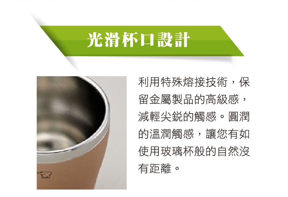 光滑杯口設計利用特殊熔接技術,保留金屬製品的高級感,減輕尖銳的觸感。圓潤的溫潤觸感,讓您有如使用玻璃杯般的自然有距離。