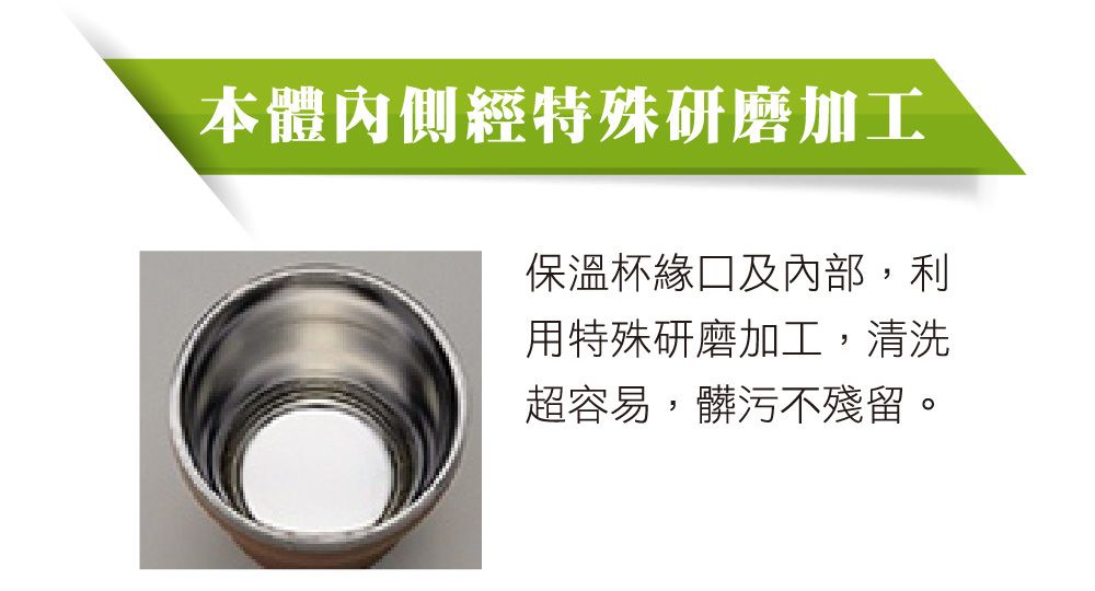 本體內側經特殊研磨加工保溫杯緣口及內部,利用特殊研磨加工,清洗超容易,髒污不殘留。