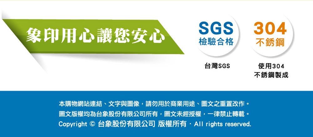 象印用心讓您安心SGS304檢驗合格不銹鋼台灣SGS使用304不銹鋼製成本購物網站連結、文字與圖像,請勿用於商業用途、圖文之重置改作。圖文版權均為台象股份有限公司所有,圖文未經授權,一律禁止轉載。Copyright © 台象股份有限公司版權所有 rights reserved.