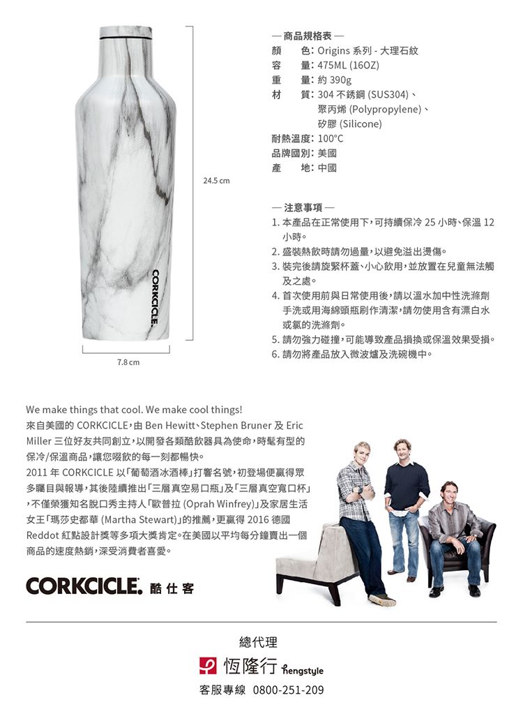 78cmORKCICLE. 商品規格顏色 Origins 系列-大理石紋容量:475ML (16OZ量:約390g材質:304 不銹鋼 (SUS304)聚丙烯(Polypropylene)、矽膠(Silicone)耐熱溫度:100°C品牌國別:美國產地:中國24.5 cm 注意事項 -1. 本產品在正常使用下可持續保冷25小時、保溫 12小時。2. 盛裝熱飲時請勿過量,以避免溢出燙傷。3. 裝完後請旋緊杯蓋、小心飲用,並放置在兒童無法觸之處。4. 首次使用前與日常使用後,請以溫水加中性洗滌劑手洗或用海綿頭瓶刷作清潔,請勿使用含有漂白水或的洗滌劑。5. 請勿強力碰撞,可能導致產品或保溫效果受損。6. 請勿將產品放入微波爐及洗碗機中。We make things that cool. We make cool things!來自美國的 CORKCICLE, Ben Hewitt、Stephen Bruner 及 EricMiller 三位好友共同創立,以開發各類飲器具為使命,時髦有型的保冷/保溫商品,讓您啜飲的每一刻都暢快。2011 年 CORKCICLE 以葡萄酒冰酒棒打響名號,初登場便贏得眾多矚目與報導,其後陸續推出三層真空易瓶及「三層真空寬口杯,不僅榮獲知名脫口秀主持人「歐普拉(Oprah Winfrey)及家居生活女王「瑪莎史都華(Martha Stewart)的推薦,更贏得2016 德國Reddot 紅設計獎等多項大獎肯定。在美國以平均每分鐘賣出一個商品的速度熱銷,深受消費者喜愛。CORKCICLE.酷總代理點 恆隆行 客服專線 0800-251-209)