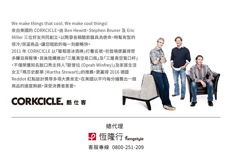 We make things that cool. We make cool things!來自美國的 CORKCICLE Ben HewittStephen Bruner 及 EricMiller 三位好友共同創立,以開發各類酷飲器具為使命,時髦有型的保冷/保溫商品,讓您啜飲的每一刻都暢快。2011 年 CORKCICLE 以葡萄酒冰酒棒打響名號,初登場便贏得眾多矚目與報導,其後陸續推出三層真空易瓶及三層真空口杯,不僅榮獲知名脫口秀主持人歐普拉(Oprah Winfrey)及家居生活女王「瑪莎史都華(Martha Stewart)的推薦,更贏得2016 德國Reddot 紅點設計獎等多項大獎肯定。在美國以平均每分鐘賣出一個商品的速度熱銷,深受消費者喜愛。CORKCICLE.酷仕客總代理 恆隆行 Rengstyle客服專線 0800-251-209