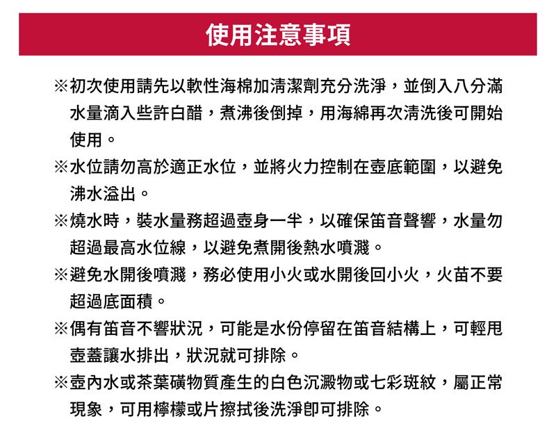 使用注意事項初次使用請先以軟性海棉加清潔劑充分洗淨,並倒入八分滿水量滴入些許白醋,煮沸後倒掉,用海綿再次清洗後可開始使用。※水位請勿高於適正水位,並將火力控制在壺底範圍,以避免沸水溢出。※燒水時,裝水量務超過壺身一半,以確保笛音聲響,水量勿超過最高水位線,以避免煮開後熱水噴濺。※避免水開後噴濺,務必使用小火或水開後回小火,火苗不要超過底面積。※偶有笛音不響狀況,可能是水份停留在笛音結構上,可輕壺蓋讓水排出,狀況就可排除。※水或茶葉磺物質產生的白色沉澱物或七彩斑紋,屬正常現象,可用檸檬或片擦拭後洗淨排除。