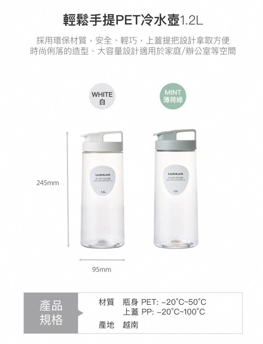 輕鬆手提PET冷水壺1.2L採用環保材質,安全、輕巧,上蓋提把設計拿取方便時尚俐落的造型、大容量設計適用於家庭/辦公室等空間245mmWHITEMINT白薄荷綠LocknLock   1.2L95mmLocknLock   1.2L產品材質 瓶身 PET:-20~50°C上蓋 PP:-20°C~100°C規格產地 越南