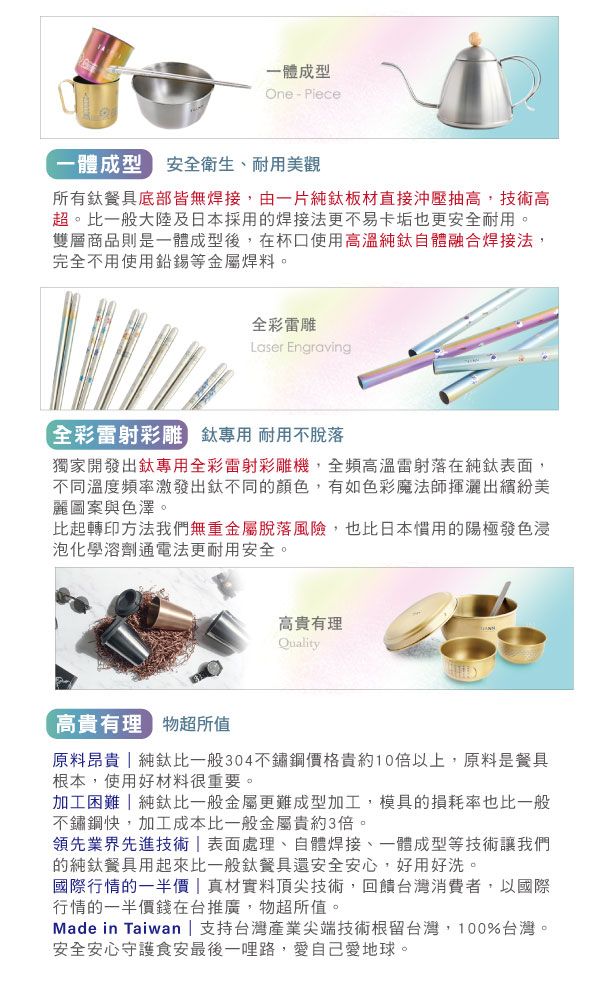 一體成型One-Piece一體成型 安全衛生、耐用美觀所有餐具底部皆無焊接,由一片純鈦板材直接沖壓抽高,技術高超。比一般大陸及日本採用的焊接法更不易卡垢也更安全耐用。雙層商品則是一體成型後,在杯口使用高溫純鈦自體融合焊接法,完全不用使用鉛錫等金屬焊料。全彩雕Laser Engraving全彩雷射彩雕 鈦專用 耐用不脫落獨家開發出鈦專用全彩雷射彩雕機,全頻高溫雷射落在純鈦表面,不同溫度頻率激發出鈦不同的顏色,有如色彩魔法師揮灑出繽紛美麗圖案與色澤。比起轉印方法我們無重金屬脫落風險,也比日本慣用的陽極發色浸泡化學溶劑通電法更耐用安全。高貴有理Quality高貴有理 物超所值原料昂貴  純鈦比一般304不鏽鋼價格貴約10倍以上,原料是餐具根本,使用好材料很重要。加工困難純鈦比一般金屬更難成型加工,模具的損耗率也比一般不鏽鋼,加工成本比一般金屬貴約3倍。領先業界先進技術 表面處理、自體焊接、一體成型等技術讓我們的純鈦餐具用起來比一般鈦餐具還安全安心,好用好洗。國際行情的一半價 | 真材實料頂尖技術,回饋台灣消費者,以國際行情的一半價錢在台推廣,物超所值。Made in Taiwan | 支持台灣產業尖端技術根留台灣,100%台灣。安全安心守護食安最後一哩路,愛自己愛地球。