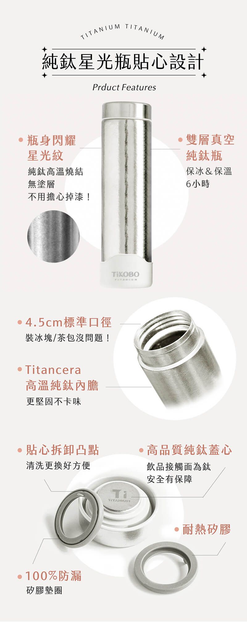 TITANIUM TITANIUM純鈦星光瓶貼心設計Prduct Features瓶身閃耀星光紋純鈦高溫燒結無塗層不用擔心掉漆!雙層真空純鈦瓶保冰&保溫6小時 4.5cm標準口徑裝冰塊/茶包沒問題! Titancera高溫純鈦內膽更堅固不卡味貼心拆卸凸點清洗更換好方便高品質純鈦蓋心飲品接觸面為鈦安全有保障TiTITANIUM·100%防漏矽膠墊圈耐熱矽膠