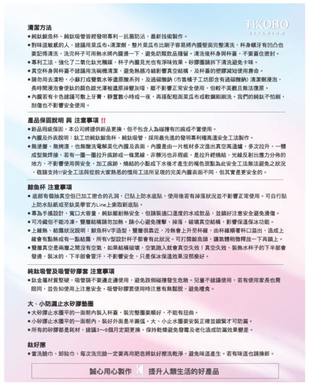 清潔方法純鯨魚杯純鈦吸管皆發明利抗菌防最新技術製作對味道敏感的人建議用菜瓜布+清潔劑整片菜瓜布比容易將完整清洗杯身螺牙有凹凸也要記得清洗洗完杯子可用水將一下避免奶類飲品殘留。清洗後杯身杯蓋不要蓋住密封。專利工法,強化了二氧化鈦光觸媒,杯子見光也有味。請拆下清洗避免卡味。真空杯身與杯蓋不建議用洗碗機清潔,避免脹冷縮影響真空結構,及杯蓋的塑膠減短使用壽命。請勿用粉小蘇打或雙氧水等還原酸系列,及過橘子工坊即含有過碳酸鈉)清潔劑浸泡,長時間浸泡會使鈦的顏色跟光澤被還原掉變灰暗,影響正常安全使用,但較不美觀且無法復原。若有卡色建議可牙膏,靜置數小時或一夜,再搭配粗菜瓜布或刷刷洗。我們的純鈦不怕,刮傷也不影響安全使用。產品保固說明 與注意事項新品瑕疵保固,本公司將提供新品更換,但不包含人為碰撞有凹痕或不使用。內膽及外表說明:鈦工坊純鈦鯨魚杯、純鈦吸管,採用最先進的發明專利高溫安全工法製作。無塗層、無烤漆,也無酸洗電解美化內膽及,內膽是一片板材多次進出真空高溫爐,多次拉升,一體成型無焊接,若有一一圈拉升痕跡或一條黑線,非髒污也非瑕疵,是拉升經燒結,光線反射出應力分佈的地方,不影響使用與安全,加工痕跡、燒結的小點或下水後才產生的褐色斑點為此安全工法無法避免之狀況,敬請支持!!安全工法與從前家熟悉的工法所呈現的完美內膽表面不同,但其實是更安全的。鯨魚杯 注意事項有個抽真空但已加工密合的孔洞,已防水底貼,使用後若有掉落狀況並不影響正常使用。可自行貼上防水貼紙或至鈦美學官方Line上索取新底貼。專為設計,大,純鈦耐熱安全,但請裝適口溫度的水或飲品,並注意安全避免燙傷。可冷藏但不能冷凍。結構請勿加熱。請小心避免撞擊、掉落,真空結構,影響保溫保冰功能。上熱、結露狀況說明:鯨魚杯字造型,雙層很靠近,會上升至杯,由杯著杯口溢出,造成上會有點熱或有一點結露,所有V型設計杯子都會有此狀況。可打開鯨魚頭,讓氣體稍微釋放一下再鎖上。雙層真空是兩層之間沒有空氣,如果結構破壞,空氣跑入就會真空失效!真空失效,裝杯子的下半部會發燙,裝冰的,下半部會,不影響安全,只是保冰保溫效果沒那麼好。純鈦吸管及吸管矽膠 注意事項鈦金屬材質堅硬,吸管請不要邊走邊使用,避免跌倒碰撞發生危險。兒童不建議使用,若有使用家長也需陪同,並告知使用上注意安全。吸管矽膠套使用時注意有無鬆說,避免噎食。大、小止水矽膠墊圈大矽膠止水圈平的一面朝內裝入杯蓋,裝完整要順好,不能有扭曲。小矽膠止水圈平的一面朝內,裝好外面是半圓弧。大、小止水圈要安裝正確並鎖緊才可。所有的矽膠都是耗材,建議3~6個月定期更換,保持乾燥避免及老化造成防漏效果變差。鈦好擦當洗、巾,每次洗完臉一定要再用肥皂將擦洗乾淨,避免味道產生。若有味道也請換新。誠心用心製作提升人類生活的好產品