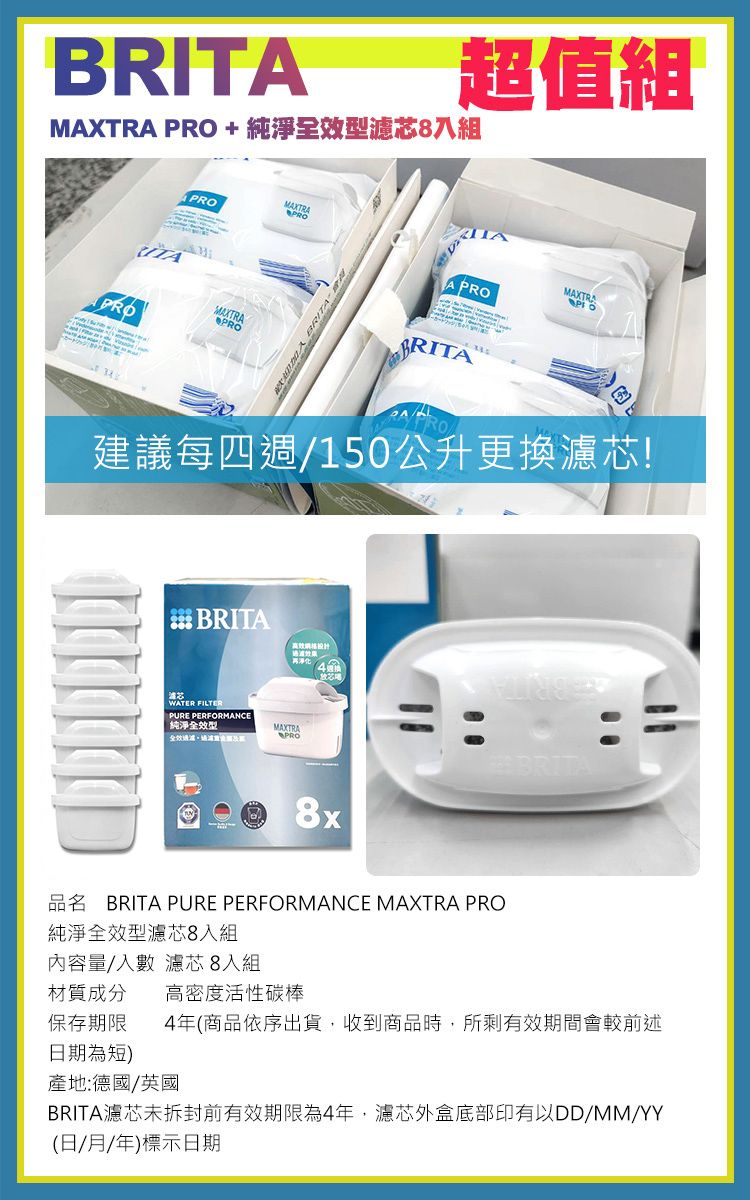 BRMXTRA PRO +純淨效型濾芯8組超值組MAXTRAPROPROITAMAXTRAPROPROA BRITAA PROBRITAMAXTRA建議每四週150公升更換濾芯! BRITAWATER FILTERPURE PERFORMANCE純淨全效型/MAXTRAPROBRITA8xBRITA PURE PERFORMANCE MAXTRA PRO純淨全效型濾芯8入組內容量/入數 濾芯 8入組材質成分 高密度活性碳棒保存期限 4年(商品依序出貨,收到商品時,所剩有效期間會較前述日期為短)產地:德國/英國BRITA濾芯未拆封前有效期限為4年,濾芯外盒底部印有以DD/MM/YY(日/月/年)標示日期