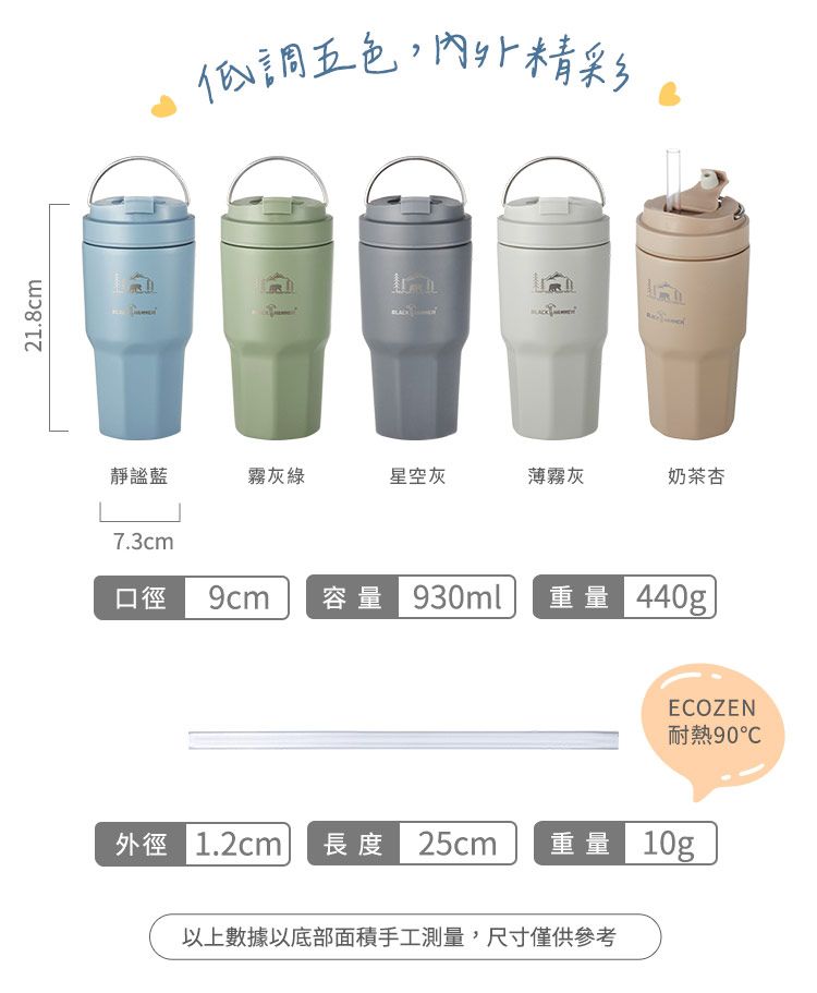 21.8cm低調五色,內外精彩靜謐藍霧灰綠星空灰薄霧灰奶茶杏7.3cm口徑 9cm 容量 930ml重量 440gECOZEN耐熱90外徑 1.2cm 長度 25cm 重量 10g以上數據以底部面積手工測量,尺寸僅供參考
