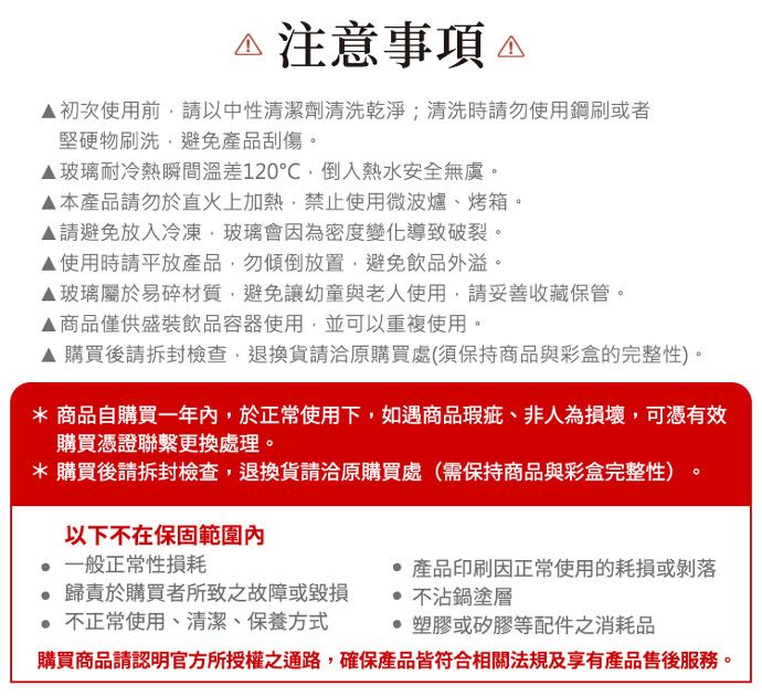 注意事項 初次使用前請以中性清潔劑清洗乾淨;清洗時請勿使用鋼刷或者堅硬物刷洗避免產品刮傷玻璃耐冷熱瞬間溫差120℃倒入熱水安全無虞。本產品請勿於直火上加熱禁止使用微波爐、烤箱。▲請避免放入冷凍,玻璃會因為密度變化導致破裂。▲使用時請平放產品,勿傾倒放置,避免飲品外溢。▲玻璃屬於易碎材質,避免讓幼童與老人使用,請妥善收藏保管。▲商品僅供盛裝飲品容器使用,並可以重複使用。▲ 購買後請拆封檢查,退換貨請洽原購買處(須保持商品與彩盒的完整性)。* 商品自購買一年,於正常使用下,如遇商品瑕疵、非人為損壞,可憑有效購買憑證聯繫更換處理。* 購買後請拆封檢查,退換貨請洽原購買處(需保持商品與彩盒完整性)以下不在保固範圍內一般正常性損耗。 歸責於購買者所致之故障或毀損 不正常使用、清潔、保養方式產品印刷因正常使用的耗損或剝落不沾鍋塗層塑膠或矽膠等配件之消耗品購買商品請認明官方所授權之通路,確保產品皆符合相關法規及享有產品售後服務。