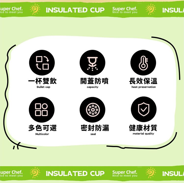 Chefice to meet youINSULATED CUP Super ChefINSULANice to meet youD一杯雙飲開蓋防噴Bullet capcapacity長效保溫heat preservation多色可選密封防漏健康材質Multicolorsealmaterial qualitySuper Chef.ice to meet youINSULATED CUPSuper Chef.Nice to meet youINSULA