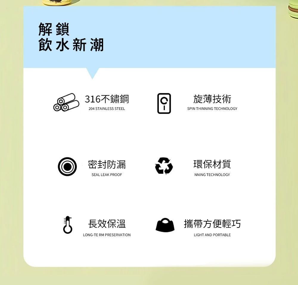 解鎖飲水新潮316不鏽鋼204 STAINLESS STEEL密封防漏SEAL LEAK PROOF長效保溫LONG-TERM PRESERVATION旋薄技術SPIN THINNING TECHNOLOGY環保材質NNING TECHNOLOGY攜帶方便輕巧LIGHT AND PORTABLE