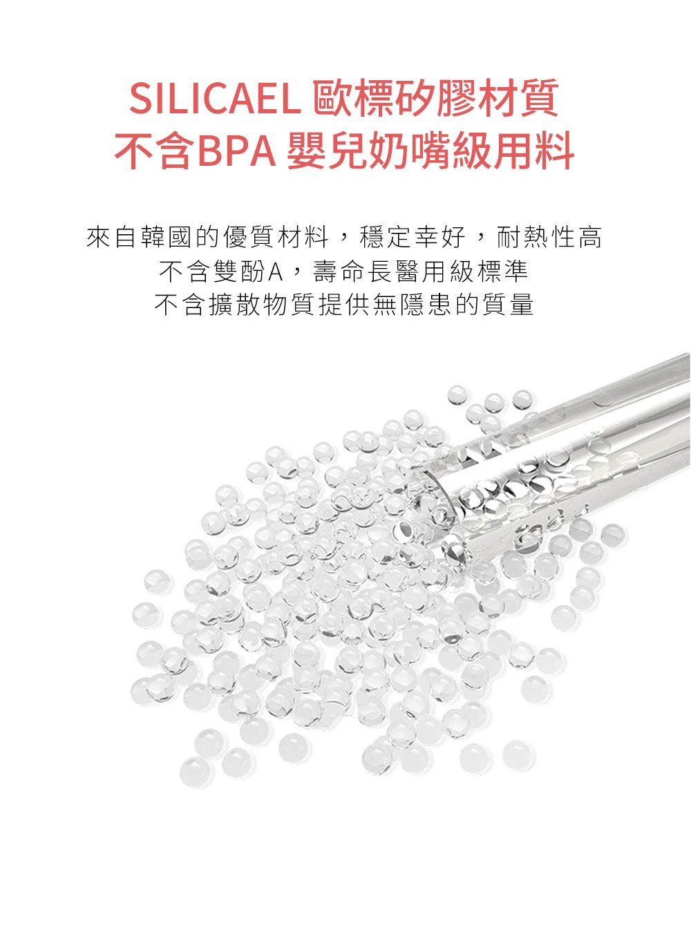 SILICAEL 歐標矽膠材質不含BPA 嬰兒奶嘴用料來自韓國的優質材料,穩定幸好,耐熱性高不含雙酚A,壽命長醫用級標準不含擴散物質提供無隱患的質量