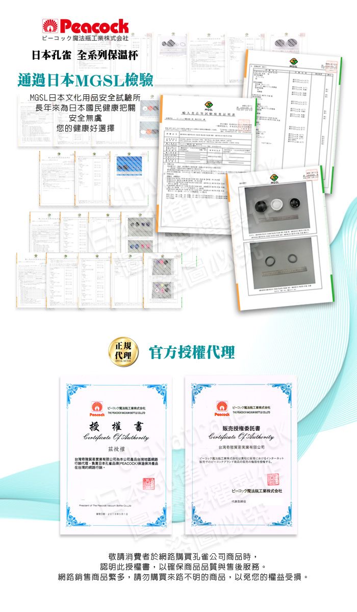 瓶日本孔雀 全系列保溫杯通過日本檢驗MGSL日本文化用品安全試驗所長年來為日本國民健康把關安全無虞您的健康好選擇正规 官方授權代理ピーコックピーコック魔法工業株式会社Peacock     MGSL授權委託書Certificate  Authority茲授權台湾奇雅贸易有限公司台灣奇雅貿易實業有限公司為本公司台灣地區網路行銷代理,負責日本孔品牌(PEACOCK)保溫保冷產品在台灣的網路行銷。ピーコック工業株式会社インターネット販売でのピーコックブランドする。  Theピーコック工業株式会社代表敬請消費者於網路購買孔雀公司商品時,認明此授權書,以確保商品品質與售後服務。網路銷售商品繁多,請勿購買來路不明的商品,以免您的權益受損。