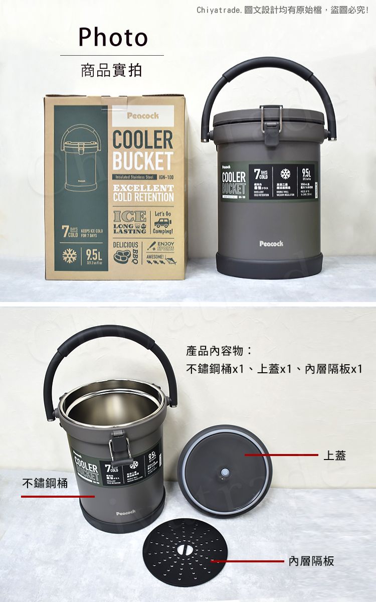 不鏽鋼桶Photo商品實拍Chiyatrade. 圖文設計均有原始檔,盜圖必究 KEEPS  COLD FOR  DAYSCOOLERBUCKET Stainless Steel IGN-100EXCELLENTCOLD RETENTIONLONGLASTING CampingDELICIOUSCOOLER 7BUCKETENJOYPeacockAWESOE!COOLER7 COLDMPeacock產品內容物:不鏽鋼桶x1、上蓋x1、內層隔板x1上蓋內層隔板